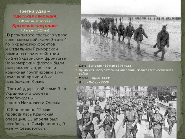 Третий удар ─  Одесская операция  ( 28 марта -16 апреля)  Крымская операция   (8 апреля- 12 мая)            Дата :8 апреля - 12 мая 1944 года Крымская наступательная операция Великая Отечественная война Место - Крым, СССР Итог - Победа СССР В результате третьего удара советскими войсками 3-го и 4-го Украинских фронтов и Отдельной Приморской армии во взаимодействии со 2-м Украинским фронтом и Черноморским флотом были разгромлены одесская и крымская группировки 17-й немецкой армии и был освобождён Крым. Т ретий удар – войсками 3-го Украинского фронта освобождены города Николаев и Одесса. С 8 апреля по 12 мая проводилась Крымская операция, 13 апреля был освобождён Симферополь, 9 мая — Севастополь. 