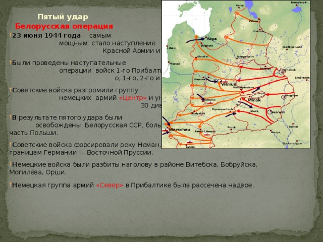  Пятый удар Белорусская операция 23 июня 1944 года - самым мощным стало наступление Красной Армии и в Белоруссии . Б ыли проведены наступательные операции войск 1-го Прибалтийског о, 1-го, 2-го и 3-го Белорусских фронтов. С оветские войска разгромили группу немецких армий  «Центр»   и уничтожили 30 дивизий противника восточнее Минска. В результате пятого удара были освобождены Белорусская ССР, большая часть Литовской ССР и значительная часть Польши. С оветские войска форсировали реку Неман, вышли к реке Висла и непосредственно к границам Германии — Восточной Пруссии. Н емецкие войска были разбиты наголову в районе Витебска, Бобруйска,  Могилёва, Орши. Н емецкая группа армий  «Север»  в Прибалтике была рассечена надвое . 