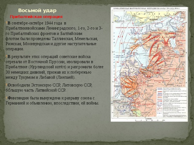  Восьмой удар   Прибалтийская операция   В сентябре-октябре 1944 года в Прибалтикевойсками Ленинградского, 1-го, 2-го и 3-го Прибалтийских фронтов и Балтийским флотом были проведены Таллинская, Мемельская,  Рижская, Моонзундская и другие наступательные операции. В результате этих операций советские войска отрезали от Восточной Пруссии, изолировали в Прибалтике (Курляндский котёл) и разгромили более 30 немецких дивизий, прижав их к побережью между Тукумом и Либавой (Лиепаей). О свободили Эстонскую ССР, Литовскую ССР, бо́льшую часть Латвийской ССР. Ф инляндия была вынуждена к разрыву союза с Германией и объявлению, впоследствии, ей войны. 