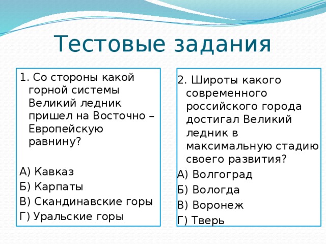 Тестовые задания 1. Со стороны какой горной системы Великий ледник пришел на Восточно – Европейскую равнину? А) Кавказ Б) Карпаты В) Скандинавские горы Г) Уральские горы 2. Широты какого современного российского города достигал Великий ледник в максимальную стадию своего развития? А) Волгоград Б) Вологда В) Воронеж Г) Тверь 
