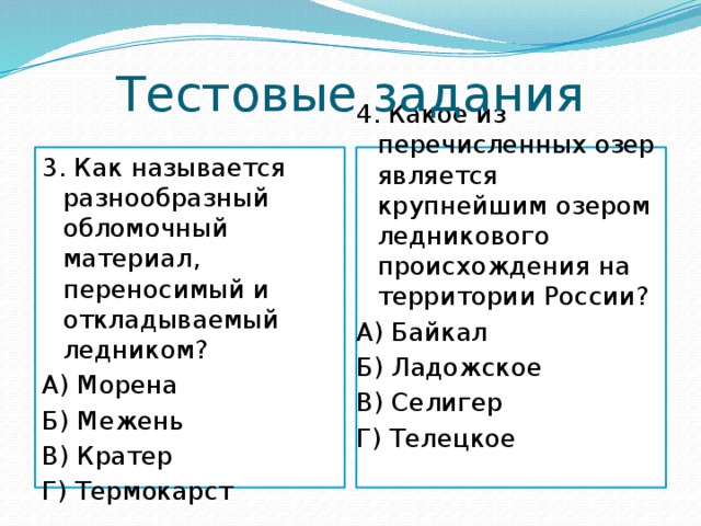 Тестовые задания 3. Как называется разнообразный обломочный материал, переносимый и откладываемый ледником? 4. Какое из перечисленных озер является крупнейшим озером ледникового происхождения на территории России? А) Морена А) Байкал Б) Межень Б) Ладожское В) Кратер В) Селигер Г) Термокарст Г) Телецкое 