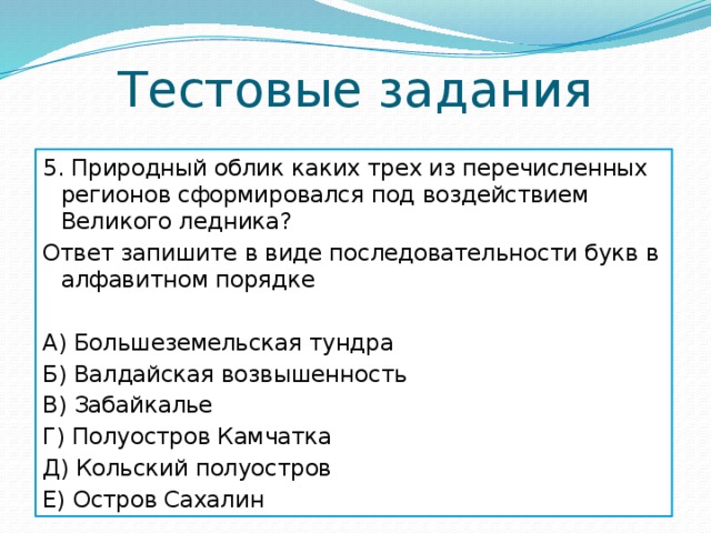 Тестовые задания 5. Природный облик каких трех из перечисленных регионов сформировался под воздействием Великого ледника? Ответ запишите в виде последовательности букв в алфавитном порядке А) Большеземельская тундра Б) Валдайская возвышенность В) Забайкалье Г) Полуостров Камчатка Д) Кольский полуостров Е) Остров Сахалин 