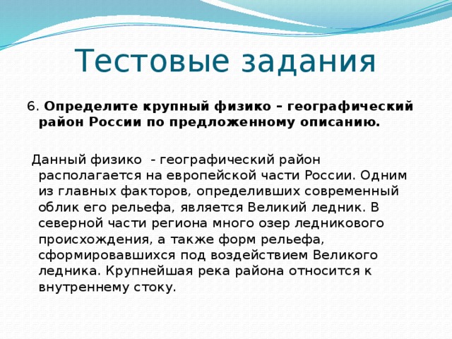 Тестовые задания 6. Определите крупный физико – географический район России по предложенному описанию.  Данный физико - географический район располагается на европейской части России. Одним из главных факторов, определивших современный облик его рельефа, является Великий ледник. В северной части региона много озер ледникового происхождения, а также форм рельефа, сформировавшихся под воздействием Великого ледника. Крупнейшая река района относится к внутреннему стоку. 