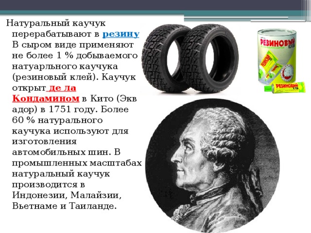 Натуральный каучук перерабатывают в  резину . В сыром виде применяют не более 1 % добываемого натуарльного каучука (резиновый клей). Каучук открыт  де ла Кондамином  в Кито (Эквадор) в 1751 году. Более 60 % натурального каучука используют для изготовления автомобильных шин. В промышленных масштабах натуральный каучук производится в Индонезии, Малайзии, Вьетнаме и Таиланде. 