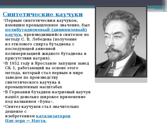 Синтетические каучуки Первым синтетическим каучуком, имевшим промышленное значение, был полибутадиеновый (дивиниловый) каучук , производившийся синтезом по методу С. В. Лебедева (получение из этилового спирта бутадиена с последующей анионной полимеризацией жидкого бутадиена в присутствии натрия). В 1932 году в Ярославле запущен завод СК-1, работающий на основе этого метода, который стал первым в мире заводом по производству синтетического каучука в промышленных масштабах . В Германии бутадиен-натриевый каучук нашёл довольно широкое применение под названием «Буна». Синтез каучуков стал значительно дешевле с изобретением  катализаторов Циглера — Натта. 