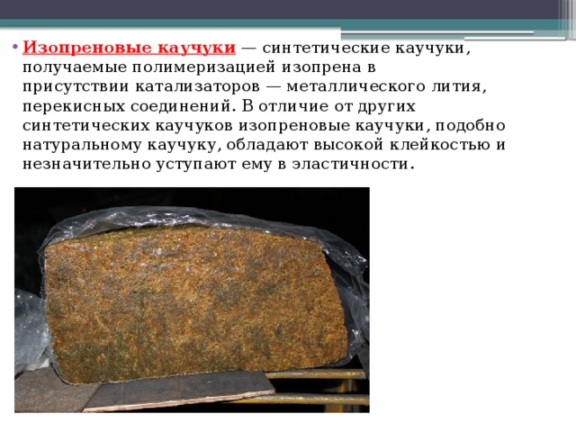 Изопреновые каучуки  — синтетические каучуки, получаемые полимеризацией изопрена в присутствии катализаторов — металлического лития, перекисных соединений. В отличие от других синтетических каучуков изопреновые каучуки, подобно натуральному каучуку, обладают высокой клейкостью и незначительно уступают ему в эластичности. 