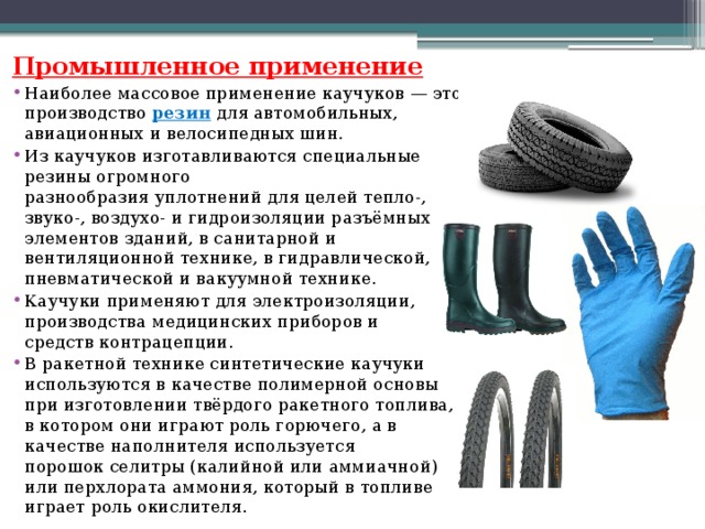 Промышленное применение Наиболее массовое применение каучуков — это производство  резин для автомобильных, авиационных и велосипедных шин. Из каучуков изготавливаются специальные резины огромного разнообразия уплотнений для целей тепло-, звуко-, воздухо- и гидроизоляции разъёмных элементов зданий, в санитарной и вентиляционной технике, в гидравлической, пневматической и вакуумной технике. Каучуки применяют для электроизоляции, производства медицинских приборов и средств контрацепции. В ракетной технике синтетические каучуки используются в качестве полимерной основы при изготовлении твёрдого ракетного топлива, в котором они играют роль горючего, а в качестве наполнителя используется порошок селитры (калийной или аммиачной) или перхлората аммония, который в топливе играет роль окислителя.  