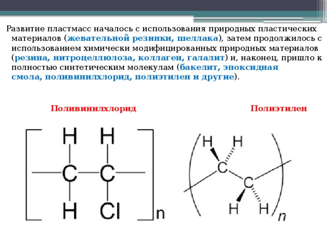 Развитие пластмасс началось с использования природных пластических материалов ( жевательной резинки, шеллака ), затем продолжилось с использованием химически модифицированных природных материалов ( резина, нитроцеллюлоза, коллаген, галалит ) и, наконец, пришло к полностью синтетическим молекулам ( бакелит, эпоксидная смола, поливинилхлорид, полиэтилен и другие ).  Поливинилхлорид Полиэтилен 
