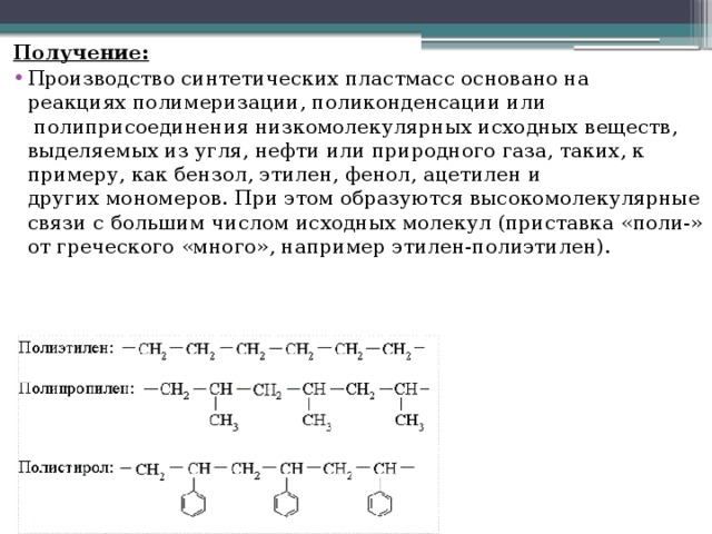 Получение: Производство синтетических пластмасс основано на реакциях полимеризации, поликонденсации или  полиприсоединения низкомолекулярных исходных веществ, выделяемых из угля, нефти или природного газа, таких, к примеру, как бензол, этилен, фенол, ацетилен и других мономеров. При этом образуются высокомолекулярные связи с большим числом исходных молекул (приставка «поли-» от греческого «много», например этилен-полиэтилен). 