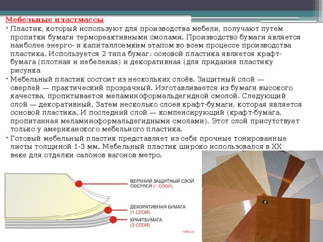 Мебельные пластмассы Пластик, который используют для производства мебели, получают путем пропитки бумаги термореактивными смолами. Производство бумаги является наиболее энерго- и капиталлоемким этапом во всем процессе производства пластика. Используется 2 типа бумаг: основой пластика является крафт-бумага (плотная и небеленая) и декоративная (для придания пластику рисунка Мебельный пластик состоит из нескольких слоёв. Защитный слой — оверлей — практический прозрачный. Изготавливается из бумаги высокого качества, пропитывается меламиноформальдегидной смолой. Следующий слой — декоративный. Затем несколько слоев крафт-бумаги, которая является основой пластика. И последний слой — компенсирующий (крафт-бумага, пропитанная меламиноформальдегидными смолами). Этот слой присутствует только у американского мебельного пластика. Готовый мебельный пластик представляет из себя прочные тонированные листы толщиной 1-3 мм. Мебельный пластик широко использовался в XX веке для отделки салонов вагонов метро. 
