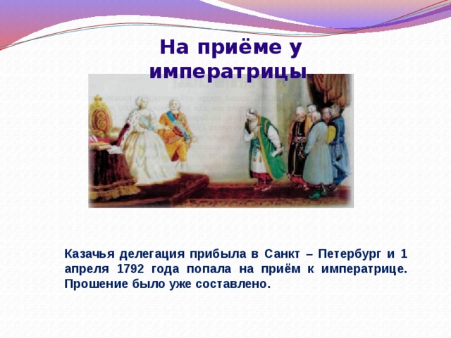 На приёме у императрицы . Казачья делегация прибыла в Санкт – Петербург и 1 апреля 1792 года попала на приём к императрице. Прошение было уже составлено. 