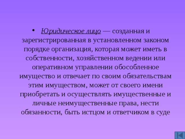 Юридическое лицо  — созданная и зарегистрированная в установленном законом порядке организация, которая может иметь в собственности, хозяйственном ведении или оперативном управлении обособленное имущество и отвечает по своим обязательствам этим имуществом, может от своего имени приобретать и осуществлять имущественные и личные неимущественные права, нести обязанности, быть истцом и ответчиком в суде 