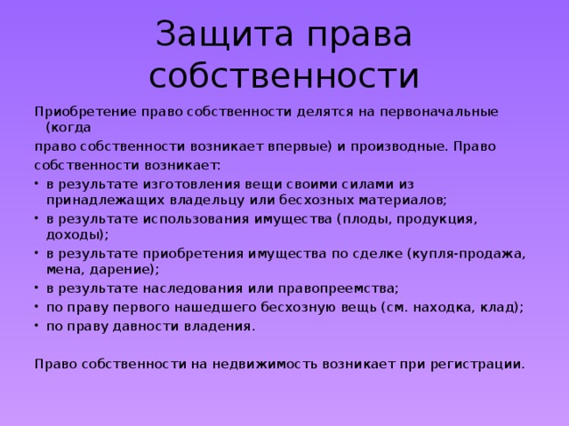 Защита права собственности Приобретение право собственности делятся на первоначальные (когда право собственности возникает впервые) и производные. Право собственности возникает: в результате изготовления вещи своими силами из принадлежащих владельцу или бесхозных материалов; в результате использования имущества (плоды, продукция, доходы); в результате приобретения имущества по сделке (купля-продажа, мена, дарение); в результате наследования или правопреемства; по праву первого нашедшего бесхозную вещь (см. находка, клад); по праву давности владения. Право собственности на недвижимость возникает при регистрации. 