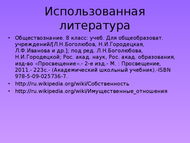 Использованная литература Обществознание. 8 класс: учеб. Для общеобразоват. учреждений/[Л.Н.Боголюбов, Н.И.Городецкая, Л.Ф.Иванова и др.]; под ред. Л.Н.Боголюбова, Н.И.Городецкой; Рос. акад. наук, Рос. акад. образования, изд-во «Просвещение».- 2-е изд.- М. : Просвещение, 2011.- 223с.- (Академический школьный учебник).-ISBN 978-5-09-025736-7. http://ru.wikipedia.org/wiki/Собственность http://ru.wikipedia.org/wiki/Имущественные_отношения 