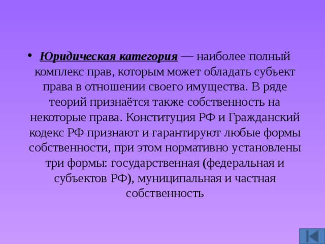 Юридическая категория — наиболее полный комплекс прав, которым может обладать субъект права в отношении своего имущества. В ряде теорий признаётся также собственность на некоторые права. Конституция РФ и Гражданский кодекс РФ признают и гарантируют любые формы собственности, при этом нормативно установлены три формы: государственная (федеральная и субъектов РФ), муниципальная и частная собственность 
