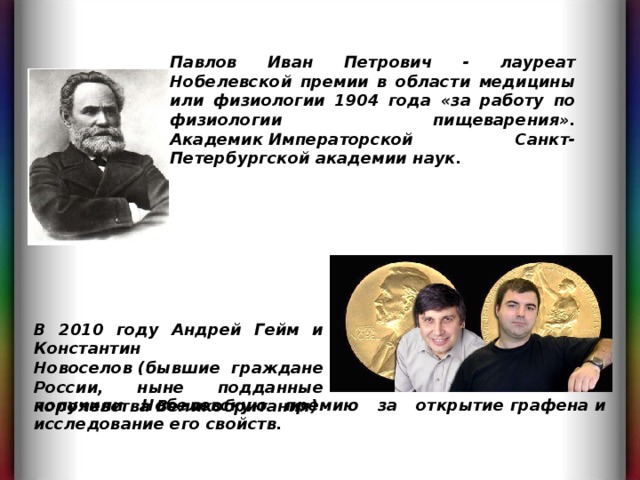 Павлов Иван Петрович - лауреат Нобелевской премии в области медицины или физиологии 1904 года «за работу по физиологии пищеварения». Академик Императорской Санкт-Петербургской академии наук. В 2010 году Андрей Гейм и Константин Новоселов (бывшие граждане России, ныне подданные королевства Великобритания) получили Нобелевскую премию за открытие графена и исследование его свойств. 