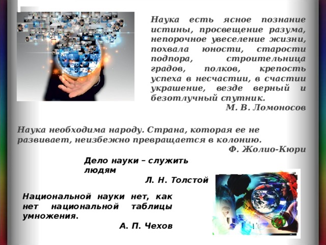 3 Жолио-Кюри, Фредерик Наука необходима народу. Страна, которая ее не развивает, неизбежно превращается в колонию. Ф. Жолио-Кюри  Наука есть ясное познание истины, просвещение разума, непорочное увеселение жизни, похвала юности, старости подпора, строительница градов, полков, крепость успеха в несчастии, в счастии украшение, везде верный и безотлучный спутник. М. В. Ломоносов  Дело науки – служить людям Л. Н. Толстой Национальной науки нет, как нет национальной таблицы умножения. А. П. Чехов  