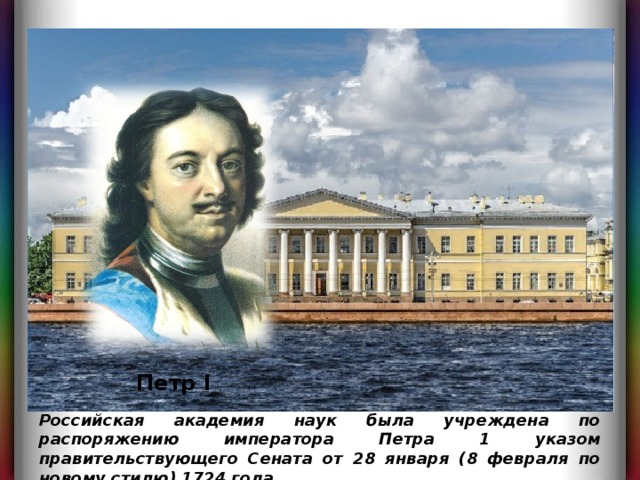 Петр I Российская академия наук была учреждена по распоряжению императора Петра 1 указом правительствующего Сената от 28 января (8 февраля по новому стилю) 1724 года.  