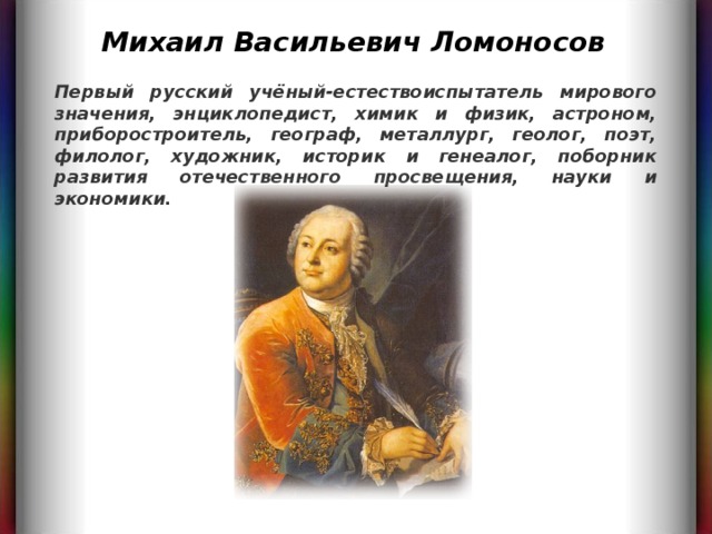 Михаил Васильевич Ломоносов Первый русский учёный-естествоиспытатель мирового значения, энциклопедист, химик и физик, астроном, приборостроитель, географ, металлург, геолог, поэт, филолог, художник, историк и генеалог, поборник развития отечественного просвещения, науки и экономики.   