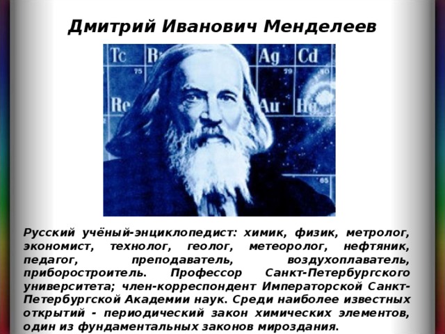 Дмитрий Иванович Менделеев Русский учёный-энциклопедист: химик, физик, метролог, экономист, технолог, геолог, метеоролог, нефтяник, педагог, преподаватель, воздухоплаватель, приборостроитель. Профессор Санкт-Петербургского университета; член-корреспондент Императорской Санкт-Петербургской Академии наук. Среди наиболее известных открытий - периодический закон химических элементов, один из фундаментальных законов мироздания. 