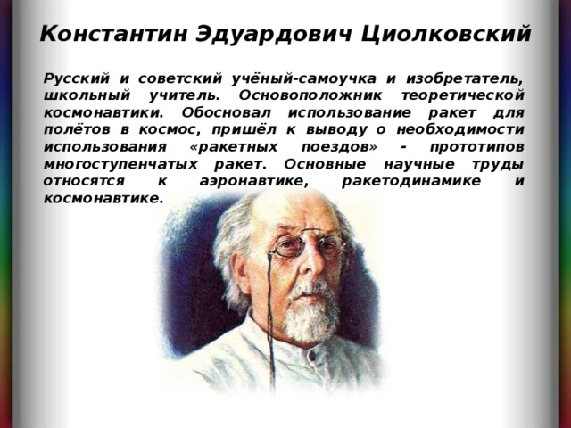 Константин Эдуардович Циолковский Русский и советский учёный-самоучка и изобретатель, школьный учитель. Основоположник теоретической космонавтики. Обосновал использование ракет для полётов в космос, пришёл к выводу о необходимости использования «ракетных поездов» - прототипов многоступенчатых ракет. Основные научные труды относятся к аэронавтике, ракетодинамике и космонавтике. 