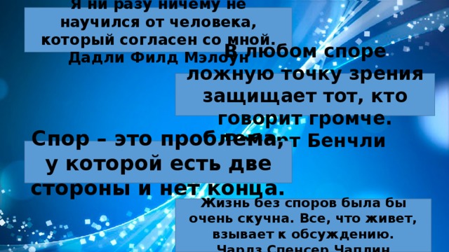 Я ни разу ничему не научился от человека, который согласен со мной.  Дадли Филд Мэлоун В любом споре ложную точку зрения защищает тот, кто говорит громче. Роберт Бенчли Спор – это проблема, у которой есть две стороны и нет конца. Жизнь без споров была бы очень скучна. Все, что живет, взывает к обсуждению.  Чарлз Спенсер Чаплин 