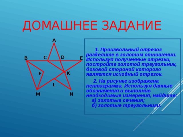 ДОМАШНЕЕ ЗАДАНИЕ А  1. Произвольный отрезок разделите в золотом отношении. Используя полученные отрезки, постройте золотой треугольник, боковой стороной которого является исходный отрезок.   2. На рисунке изображена пентаграмма. Используя данные обозначения и выполнив необходимые измерения, найдите:  а) золотые сечения;  б) золотые треугольники. D  С  В  E  K  F  L  M  N  