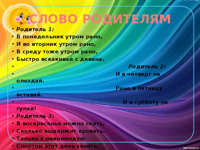 СЛОВО РОДИТЕЛЯМ Родитель 1: В понедельник утром рано, И во вторник утром рано, В среду тоже утром рано, Быстро вскакивай с дивана.  Родитель 2:  И в четверг не опоздай.  Рано в пятницу вставай.  И в субботу не гуляй! Родитель 3: В воскресенье можно спать, Сколько выдержит кровать. Только я рекомендую Спортом этот день занять. 