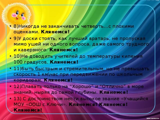 8)Никогда не заканчивать четверть…с плохими оценками. Клянемся! 9)У доски стоять, как лучший вратарь, не пропуская мимо ушей ни одного вопроса, даже самого трудного и каверзного. Клянемся! 10)Не доводить учителей до температуры кипения 100 градусов. Клянемся! 11)Быть быстрым и стремительным, но не превышать скорость 1 км\час при передвижении по школьным коридорам. Клянемся! 12)Плавать только на “Хорошо” и “Отлично” в море знаний, ныряя до самой глубины. Клянемся! 13) С достоинством нести высокое звание «Учащийся МОУ «ООШ с.Ключи». Клянемся! Клянемся! Клянемся! 