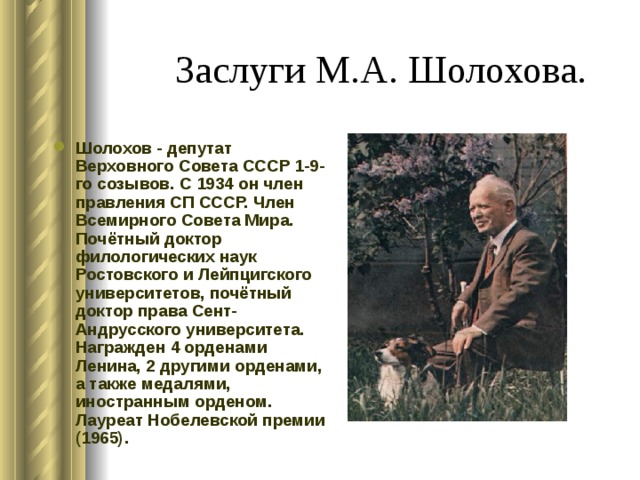 Заслуги М.А. Шолохова. Шолохов - депутат Верховного Совета СССР 1-9-го созывов. С 1934 он член правления СП СССР. Член Всемирного Совета Мира. Почётный доктор филологических наук Ростовского и Лейпцигского университетов, почётный доктор права Сент-Андрусского университета. Награжден 4 орденами Ленина, 2 другими орденами, а также медалями, иностранным орденом. Лауреат Нобелевской премии (1965). 