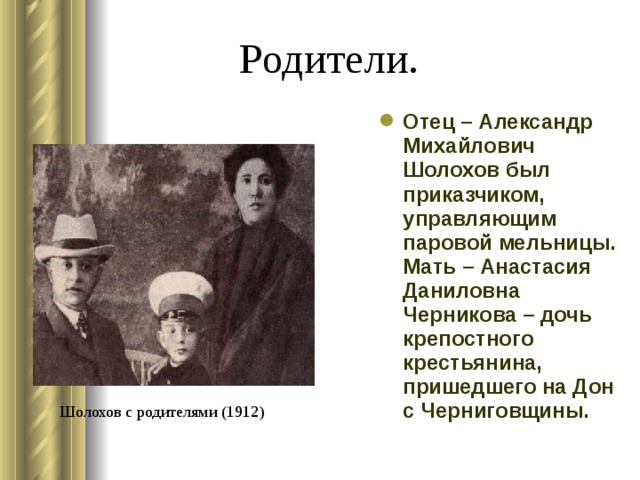  Родители. Отец – Александр Михайлович Шолохов был приказчиком, управляющим паровой мельницы. Мать – Анастасия Даниловна Черникова – дочь крепостного крестьянина, пришедшего на Дон с Черниговщины. Шолохов с родителями (1912) 