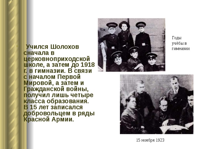 Годы учёбы в гимназии  Учился Шолохов сначала в церковноприходской школе, а затем до 1918 г. в гимназии. В связи с началом Первой Мировой, а затем и Гражданской войны, получил лишь четыре класса образования. В 15 лет записался добровольцем в ряды Красной Армии. 15 ноября 1923 