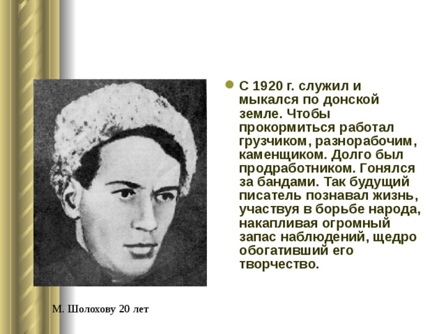 С 1920 г. служил и мыкался по донской земле. Чтобы прокормиться работал грузчиком, разнорабочим, каменщиком. Долго был продработником. Гонялся за бандами. Так будущий писатель познавал жизнь, участвуя в борьбе народа, накапливая огромный запас наблюдений, щедро обогативший его творчество.  М. Шолохову 20 лет 