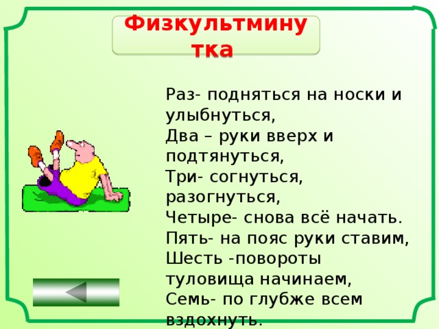 Физкультминутка  Раз- подняться на носки и улыбнуться, Два – руки вверх и подтянуться, Три- согнуться, разогнуться, Четыре- снова всё начать. Пять- на пояс руки ставим, Шесть -повороты туловища начинаем, Семь- по глубже всем вздохнуть. Восемь - мы разок присядем, Девять- урок наш продолжаем. 