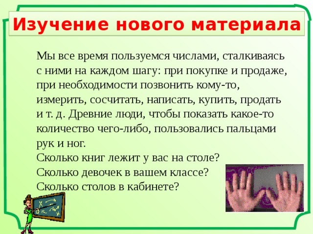 Изучение нового материала Мы все время пользуемся числами, сталкиваясь с ними на каждом шагу: при покупке и продаже, при необходимости позвонить кому-то, измерить, сосчитать, написать, купить, продать и  т. д. Древние люди, чтобы показать какое-то количество чего-либо, пользовались пальцами рук и  ног. Сколько книг лежит у вас на столе? Сколько девочек в вашем классе? Сколько столов в кабинете? 