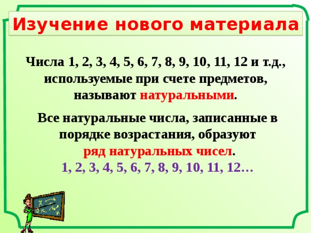 Изучение нового материала Числа 1, 2, 3, 4, 5, 6, 7, 8, 9, 10, 11, 12 и т.д., используемые при счете предметов, называют натуральными . Все натуральные числа, записанные в порядке возрастания, образуют  ряд натуральных чисел . 1, 2, 3, 4, 5, 6, 7, 8, 9, 10, 11, 12… 