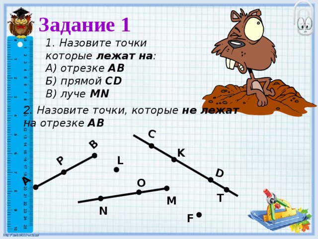 C D А В P Задание 1  1. Назовите точки которые лежат на : А) отрезке АВ Б) прямой СD В) луче MN 2. Назовите точки, которые не лежат  на отрезке АВ K L O T M N F 
