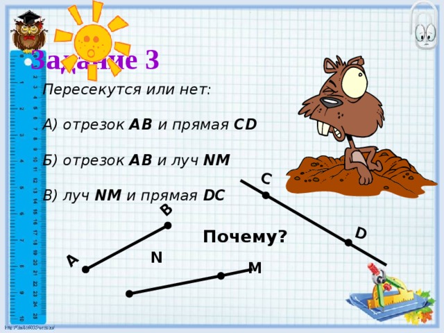 C D А В Задание 3  Пересекутся или нет:  А) отрезок АВ и прямая CD  Б) отрезок АВ и луч NM  В) луч NM и прямая DC Почему? N M 