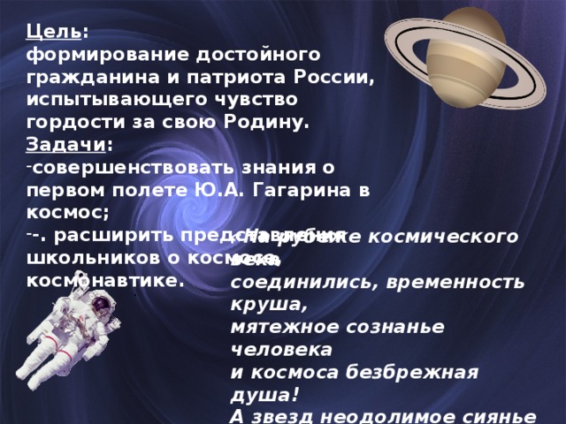 Цель : формирование достойного гражданина и патриота России, испытывающего чувство гордости за свою Родину. Задачи : совершенствовать знания о первом полете Ю.А. Гагарина в космос; -. расширить представления школьников о космосе, космонавтике.  «На рубеже космического века соединились, временность круша, мятежное сознанье человека и космоса безбрежная душа! А звезд неодолимое сиянье опять слепит глаза земных детей. Все дальше и опасней расстоянья, а люди нам все ближе и родней.»  . 