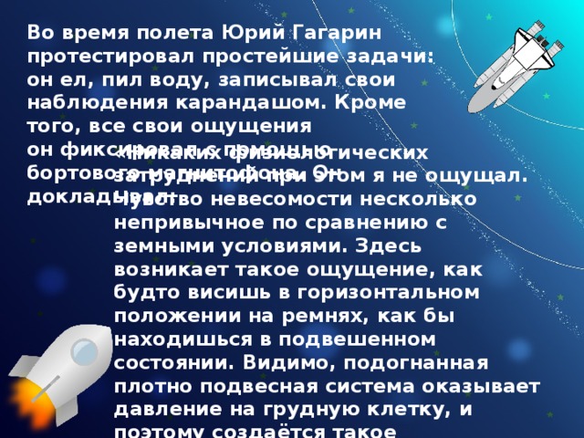 Во время полета Юрий Гагарин протестировал простейшие задачи: он ел, пил воду, записывал свои наблюдения карандашом. Кроме того, все свои ощущения он фиксировал с помощью бортового магнитофона. Он докладывал: «Никаких физиологических затруднений при этом я не ощущал. Чувство невесомости несколько непривычное по сравнению с земными условиями. Здесь возникает такое ощущение, как будто висишь в горизонтальном положении на ремнях, как бы находишься в подвешенном состоянии. Видимо, подогнанная плотно подвесная система оказывает давление на грудную клетку, и поэтому создаётся такое впечатление, что висишь. Потом привыкаешь, приспосабливаешься к этому. Никаких плохих ощущений не было. 