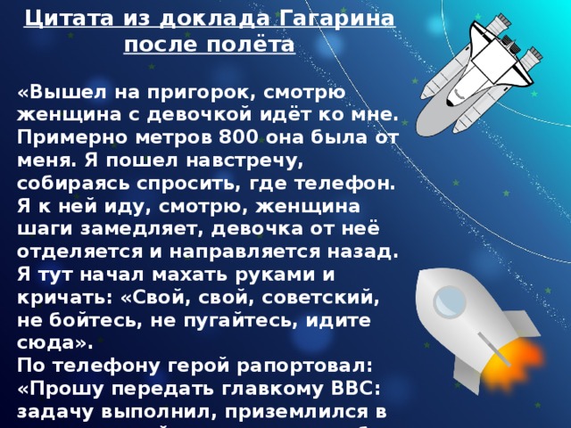 Цитата из доклада Гагарина после полёта  «Вышел на пригорок, смотрю женщина с девочкой идёт ко мне. Примерно метров 800 она была от меня. Я пошел навстречу, собираясь спросить, где телефон. Я к ней иду, смотрю, женщина шаги замедляет, девочка от неё отделяется и направляется назад. Я тут начал махать руками и кричать: «Свой, свой, советский, не бойтесь, не пугайтесь, идите сюда».  По телефону герой рапортовал: «Прошу передать главкому ВВС: задачу выполнил, приземлился в заданном районе, чувствую себя хорошо, ушибов и поломок нет. Гагарин». 