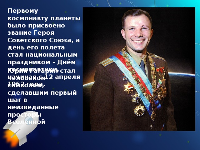 Первому космонавту планеты было присвоено звание Героя Советского Союза, а день его полета стал национальным праздником - Днём космонавтики, начиная с 12 апреля 1962 года. Юрий Гагарин стал человеком-символом, сделавшим первый шаг в неизведанные просторы Вселенной 