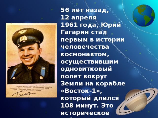 56 лет назад, 12 апреля 1961 года, Юрий Гагарин стал первым в истории человечества космонавтом, осуществившим одновитковый полет вокруг Земли на корабле «Восток-1», который длился 108 минут. Это  историческое событие, всколыхнуло, без преувеличения, весь мир. 