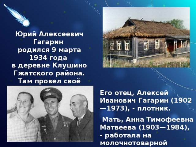Юрий Алексеевич Гагарин родился 9 марта 1934 года в деревне Клушино  Гжатского района. Там провел своё детство. Его отец, Алексей Иванович Гагарин (1902—1973), - плотник.  Мать, Анна Тимофеевна Матвеева (1903—1984), - работала на молочнотоварной ферме. 