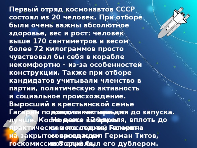 Первый отряд космонавтов СССР состоял из 20 человек. При отборе были очень важны абсолютное здоровье, вес и рост: человек выше 170 сантиметров и весом более 72 килограммов просто  чувствовал бы себя в корабле некомфортно - из-за особенностей конструкции. Также при отборе кандидатов учитывали членство в партии, политическую активность и социальное происхождение. Выросший в крестьянской семье Гагарин подходил как нельзя лучше. Космонавта выбрали практически в последний момент - на закрытом заседании госкомиссии 8 апреля, всего за четыре дня до запуска. Но даже 12 апреля, вплоть до самого старта, Гагарина сопровождал Герман Титов, который был его дублером. 