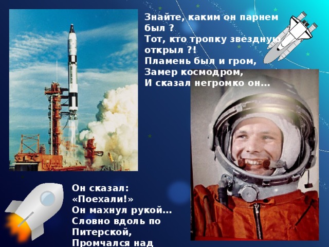 Знайте, каким он парнем был ? Тот, кто тропку звездную открыл ?! Пламень был и гром, Замер космодром, И сказал негромко он… Он сказал: «Поехали!» Он махнул рукой… Словно вдоль по Питерской, Промчался над Землёй. 