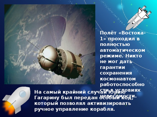 Полёт «Востока-1» проходил в полностью автоматическом режиме. Никто не мог дать гарантии сохранения космонавтом работоспособности в условиях невесомости. На самый крайний случай Юрию Гагарину был передан особый код, который позволял активизировать ручное управление корабля. 