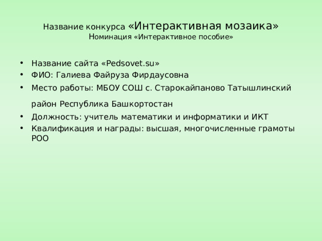 Название конкурса «Интерактивная мозаика»  Н оминация «Интерактивное пособие» Название сайта « Pedsovet.su » ФИО: Галиева Файруза Фирдаусовна Место работы: МБОУ СОШ с. Старокайпаново Татышлинский район Республика Башкортостан  Должность: учитель математики и информатики и ИКТ Квалификация и награды: высшая, многочисленные грамоты РОО 