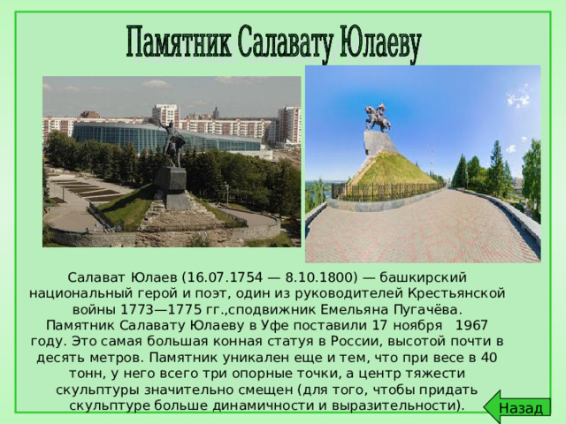Салават Юлаев (16.07.1754 — 8.10.1800) — башкирский национальный герой и поэт, один из руководителей Крестьянской войны 1773—1775 гг.,сподвижник Емельяна Пугачёва. Памятник Салавату Юлаеву в Уфе поставили 17 ноября 1967 году. Это самая большая конная статуя в России, высотой почти в десять метров. Памятник уникален еще и тем, что при весе в 40 тонн, у него всего три опорные точки, а центр тяжести скульптуры значительно смещен (для того, чтобы придать скульптуре больше динамичности и выразительности). Назад 