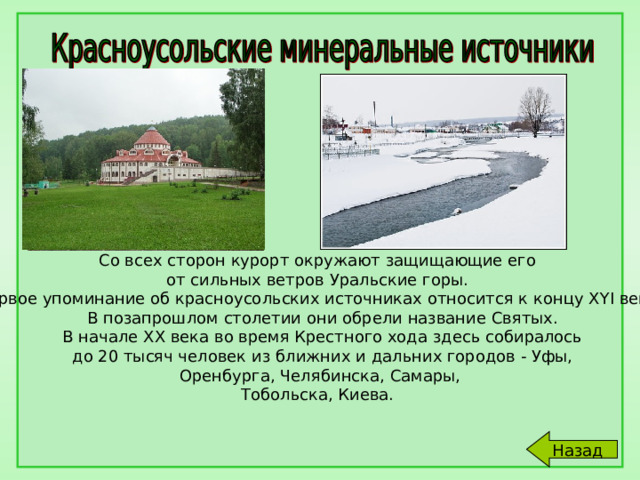 Со всех сторон курорт окружают защищающие его от сильных ветров Уральские горы. Первое упоминание об красноусольских источниках относится к концу XYI века.  В позапрошлом столетии они обрели название Святых.  В начале ХХ века во время Крестного хода здесь собиралось  до 20 тысяч человек из ближних и дальних городов - Уфы,  Оренбурга, Челябинска, Самары, Тобольска, Киева. Назад 